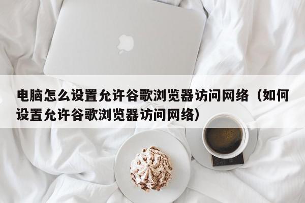 电脑怎么设置允许谷歌浏览器访问网络（如何设置允许谷歌浏览器访问网络）,电脑怎么设置允许谷歌浏览器访问网络,信息,百度,安卓,第1张