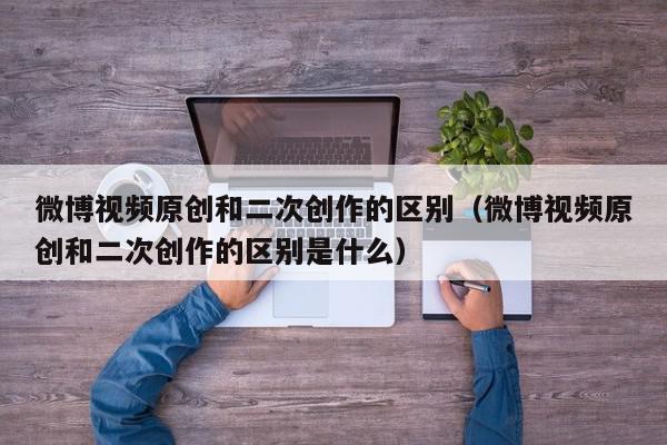 微博视频原创和二次创作的区别（微博视频原创和二次创作的区别是什么）,微博视频原创和二次创作的区别,信息,文章,视频,第1张