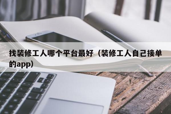 找装修工人哪个平台最好（装修工人自己接单的app）