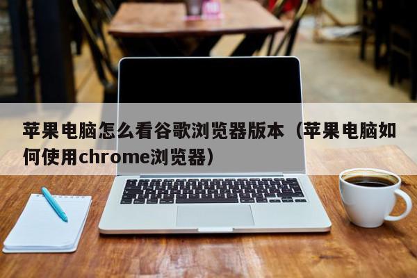 苹果电脑怎么看谷歌浏览器版本（苹果电脑如何使用chrome浏览器）