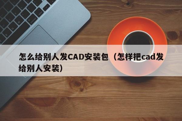 怎么给别人发CAD安装包（怎样把cad发给别人安装）