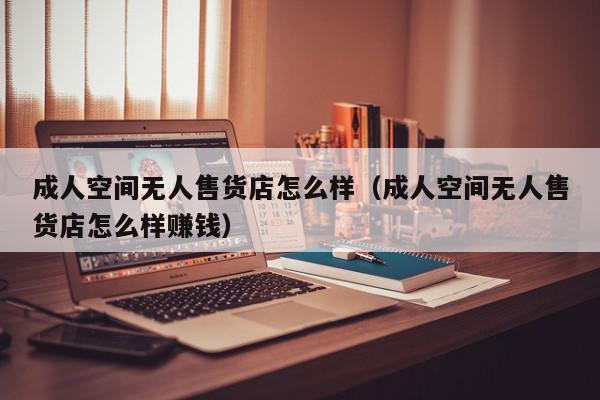 成人空间无人售货店怎么样（成人空间无人售货店怎么样赚钱）,成人空间无人售货店怎么样,信息,微信,赚钱,第1张