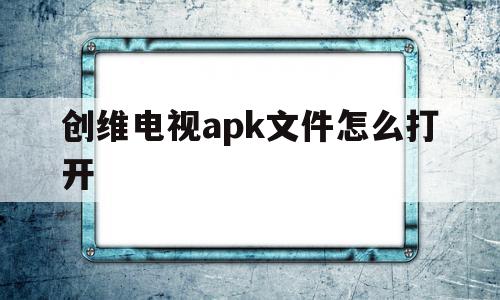 创维电视apk文件怎么打开(创维电视如何打开u盘的apk文件),创维电视apk文件怎么打开,文章,视频,百度,第1张 创维电视apk文件怎么打开(创维电视如何打开u盘的apk文件),创维电视apk文件怎么打开(创维电视如何打开u盘的apk文件),创维电视apk文件怎么打开,文章,视频,百度,第1张