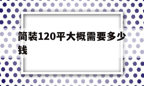 简装120平大概需要多少钱(不懂装修的人是半包好还是全包好),简装120平大概需要多少钱(不懂装修的人是半包好还是全包好),简装120平大概需要多少钱,不懂装修的人是半包好还是全包好,第1张