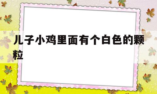 儿子小鸡里面有个白色的颗粒(儿子小鸡里面有个白色的颗粒是什么)