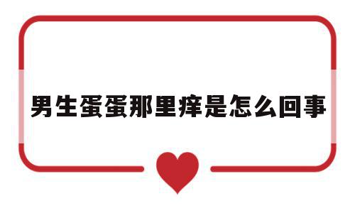 男生蛋蛋那里痒是怎么回事(男生蛋蛋痒很痒怎么办,在家怎么解决),男生蛋蛋那里痒是怎么回事(男生蛋蛋痒很痒怎么办,在家怎么解决),男生蛋蛋那里痒是怎么回事,怎么回事,第1张