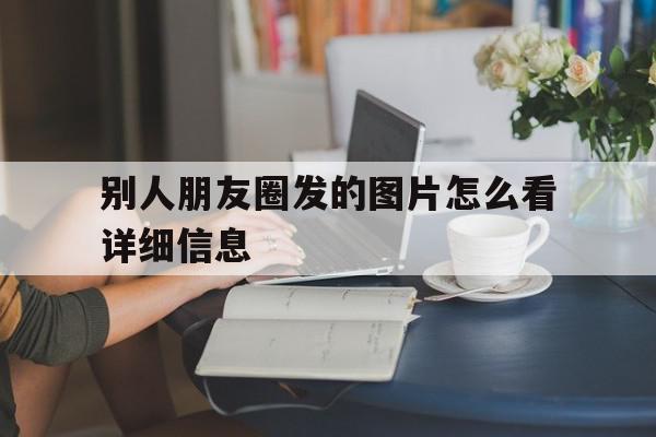 别人朋友圈发的图片怎么看详细信息(别人朋友圈发的图片怎么看详细信息呢),别人朋友圈发的图片怎么看详细信息(别人朋友圈发的图片怎么看详细信息呢),别人朋友圈发的图片怎么看详细信息,信息,视频,微信,第1张
