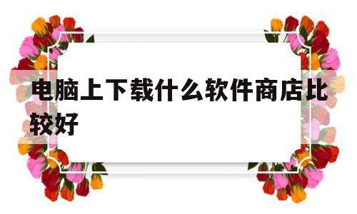 电脑上下载什么软件商店比较好(电脑上下载什么软件商店比较好用),电脑上下载什么软件商店比较好(电脑上下载什么软件商店比较好用),电脑上下载什么软件商店比较好,百度,APP,安卓,第1张