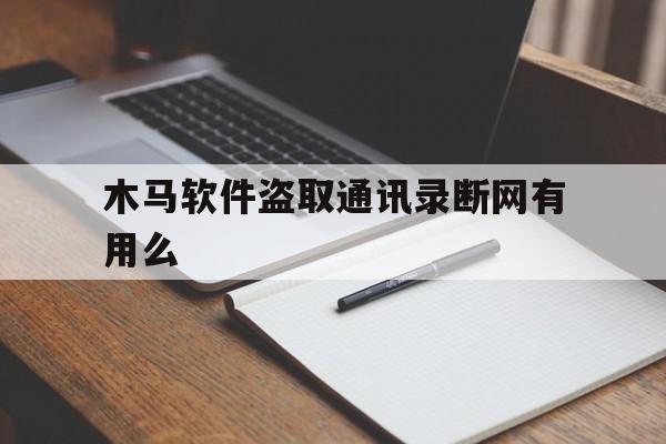 木马软件盗取通讯录断网有用么(木马软件盗取通讯录卸载后还有病毒吗)