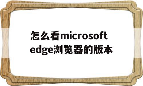 怎么看microsoftedge浏览器的版本(怎么看microsoft edge浏览器的版本)