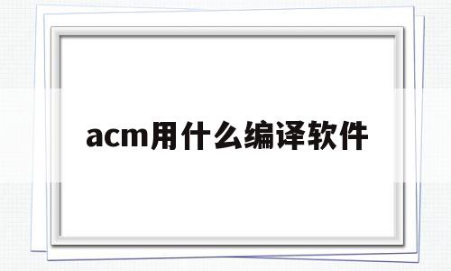 acm用什么编译软件(acm用什么编译软件比较好)