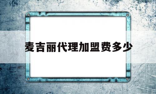 麦吉丽代理加盟费多少(麦吉丽代理加盟费多少钱一年)