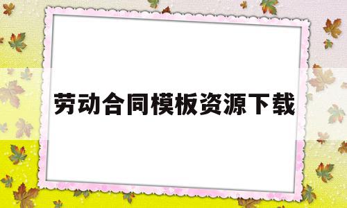 劳动合同模板资源下载(劳动合同模板资源下载安装)