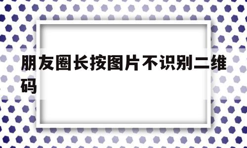 朋友圈长按图片不识别二维码(微信朋友圈二维码识别不了怎么办)