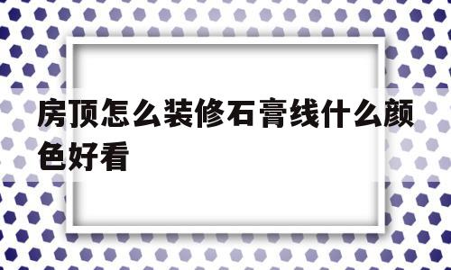 包含房顶怎么装修石膏线什么颜色好看的词条