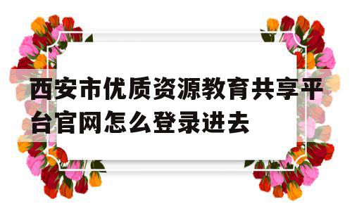 西安市优质资源教育共享平台官网怎么登录进去的简单介绍,西安市优质资源教育共享平台官网怎么登录进去的简单介绍,西安市优质资源教育共享平台官网怎么登录进去,信息,视频,账号,第1张