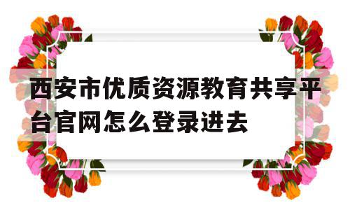 西安市优质资源教育共享平台官网怎么登录进去的简单介绍