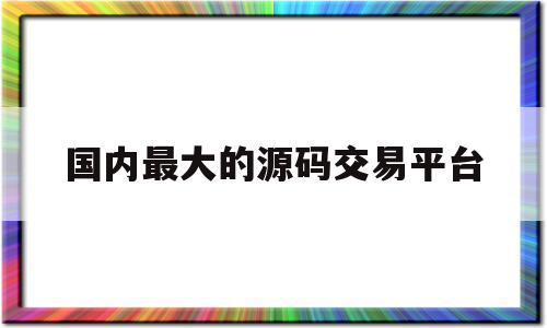 国内最大的源码交易平台(国内最大的源码交易平台是什么)