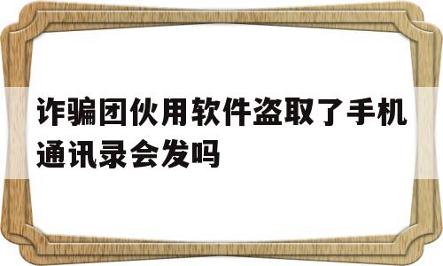 诈骗团伙用软件盗取了手机通讯录会发吗(诈骗软件可以通过电话号码盗取通讯资料吗?),诈骗团伙用软件盗取了手机通讯录会发吗(诈骗软件可以通过电话号码盗取通讯资料吗?),诈骗团伙用软件盗取了手机通讯录会发吗,信息,视频,账号,第1张