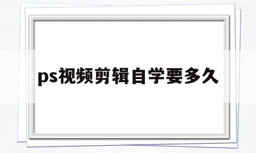 ps视频剪辑自学要多久(想学ps和视频剪辑需要多久),ps视频剪辑自学要多久(想学ps和视频剪辑需要多久),ps视频剪辑自学要多久,视频,营销,高级,第1张