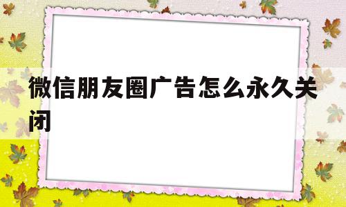 微信朋友圈广告怎么永久关闭(微信朋友圈广告关闭了怎么还有)