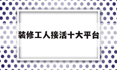 装修工人接活十大平台(有没有装修工人接单的网站)