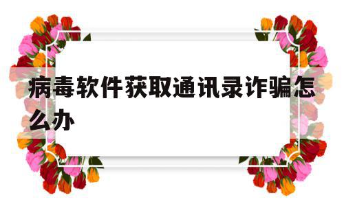 病毒软件获取通讯录诈骗怎么办(病毒软件能一直获取通讯录吗)