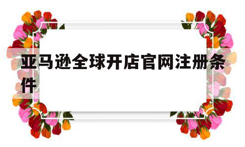 亚马逊全球开店官网注册条件(亚马逊全球开店官网注册条件及流程),亚马逊全球开店官网注册条件(亚马逊全球开店官网注册条件及流程),亚马逊全球开店官网注册条件,亚马逊全球开店官网注册,第1张