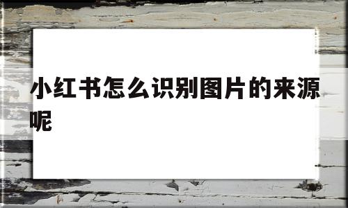 小红书怎么识别图片的来源呢(小红书怎么识别图片的来源呢视频),小红书怎么识别图片的来源呢(小红书怎么识别图片的来源呢视频),小红书怎么识别图片的来源呢,视频,第1张