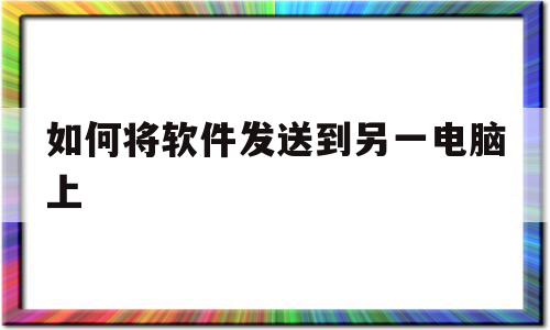 如何将软件发送到另一电脑上(怎么把软件传到另外一个电脑)