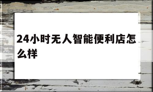 24小时无人智能便利店怎么样(24小时无人便利店大概需要多少钱)