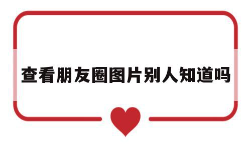查看朋友圈图片别人知道吗(查看朋友圈图片别人知道吗怎么设置),查看朋友圈图片别人知道吗(查看朋友圈图片别人知道吗怎么设置),查看朋友圈图片别人知道吗,信息,视频,账号,第1张
