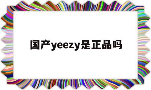 国产yeezy是正品吗(yeezy 国产),国产yeezy是正品吗,国产yeezy,第1张 国产yeezy是正品吗(yeezy 国产),国产yeezy是正品吗(yeezy 国产),国产yeezy是正品吗,国产yeezy,第1张