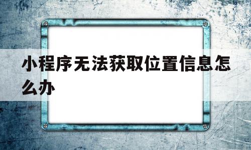 小程序无法获取位置信息怎么办(小程序无法获取位置信息怎么办呢)