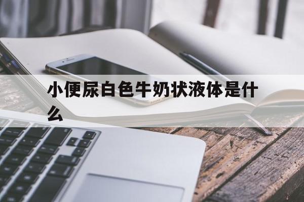小便尿白色牛奶状液体是什么(小便乳白色像牛奶一样是怎么回事),小便尿白色牛奶状液体是什么(小便乳白色像牛奶一样是怎么回事),小便尿白色牛奶状液体是什么,部位,黄色,怎么回事,第1张