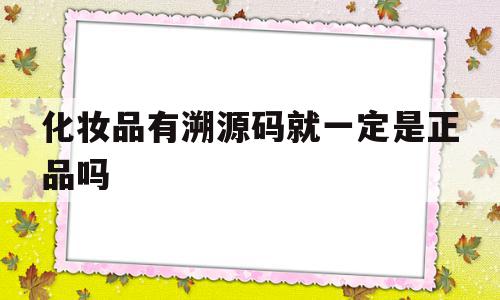 化妆品有溯源码就一定是正品吗(化妆品有溯源码就一定是正品吗知乎),化妆品有溯源码就一定是正品吗,信息,源码,微信,第1张 化妆品有溯源码就一定是正品吗(化妆品有溯源码就一定是正品吗知乎),化妆品有溯源码就一定是正品吗(化妆品有溯源码就一定是正品吗知乎),化妆品有溯源码就一定是正品吗,信息,源码,微信,第1张