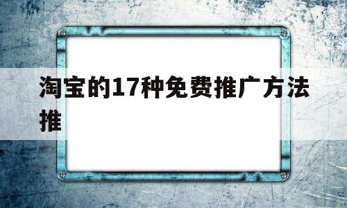 淘宝的17种免费推广方法推(淘宝的17种免费推广方法哪些效果比较好)