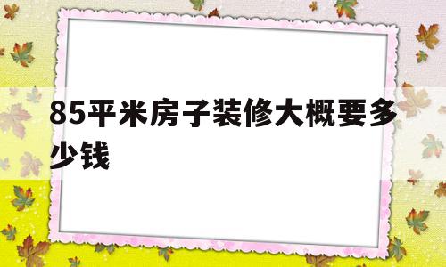 85平米房子装修大概要多少钱(85平左右的房子装修估计多少钱)