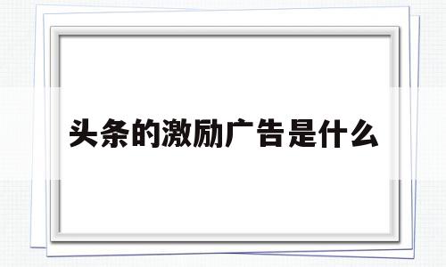 头条的激励广告是什么(头条的激励广告是什么意思),头条的激励广告是什么(头条的激励广告是什么意思),头条的激励广告是什么,信息,微信,APP,第1张