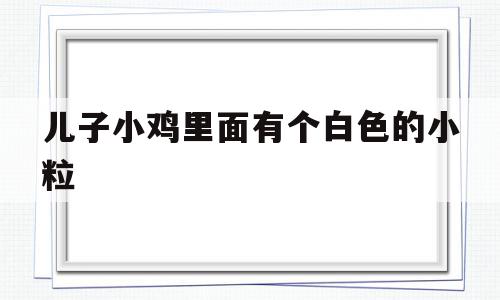 儿子小鸡里面有个白色的小粒(儿子小鸡里面 有个白色的),儿子小鸡里面有个白色的小粒(儿子小鸡里面 有个白色的),儿子小鸡里面有个白色的小粒,文章,微信,部位,第1张