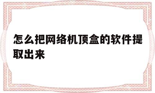 怎么把网络机顶盒的软件提取出来(怎么把网络机顶盒的软件提取出来看),怎么把网络机顶盒的软件提取出来(怎么把网络机顶盒的软件提取出来看),怎么把网络机顶盒的软件提取出来,百度,安卓,浏览器,第1张