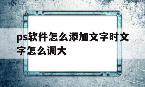 ps软件怎么添加文字时文字怎么调大的简单介绍