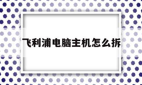 飞利浦电脑主机怎么拆(飞利浦电脑主机怎么拆卸),飞利浦电脑主机怎么拆,第1张 飞利浦电脑主机怎么拆(飞利浦电脑主机怎么拆卸),飞利浦电脑主机怎么拆(飞利浦电脑主机怎么拆卸),飞利浦电脑主机怎么拆,第1张