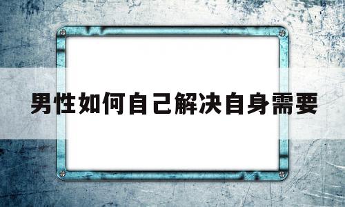 男性如何自己解决自身需要(男性如何自己解决自身需要多少钱)