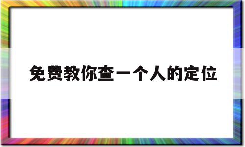 免费教你查一个人的定位(免费教你查一个人的定位手机跟踪)