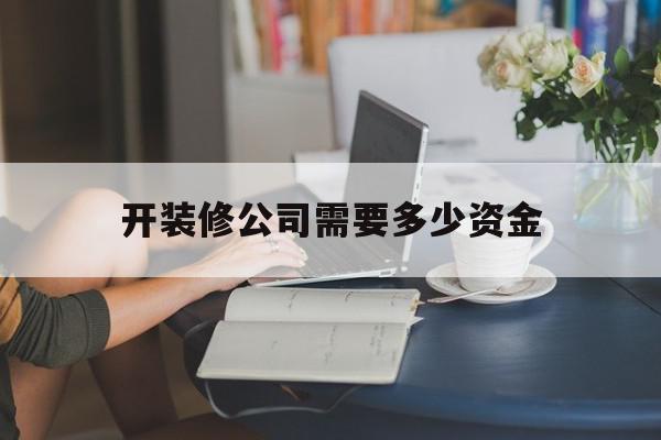 开装修公司需要多少资金(注册一个装饰公司需要多少钱)