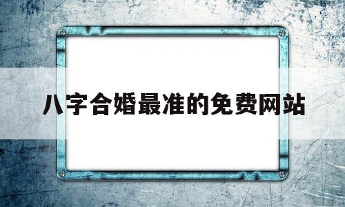 八字合婚最准的免费网站(八字合婚最准的免费网站 一起跳动)