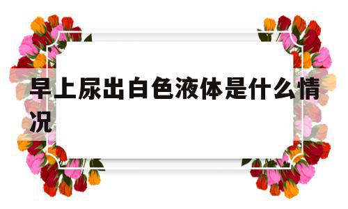 早上尿出白色液体是什么情况(早上尿出白色液体是什么情况男),早上尿出白色液体是什么情况,引流,第1张 早上尿出白色液体是什么情况(早上尿出白色液体是什么情况男),早上尿出白色液体是什么情况(早上尿出白色液体是什么情况男),早上尿出白色液体是什么情况,引流,第1张