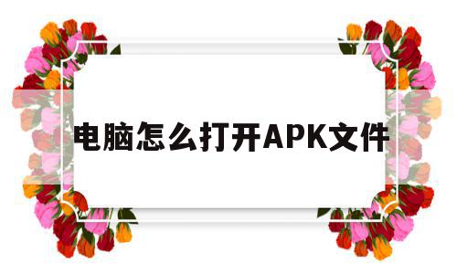 电脑怎么打开APK文件(可以打开apk文件的软件),电脑怎么打开APK文件,百度,安卓,第三方,第1张 电脑怎么打开APK文件(可以打开apk文件的软件),电脑怎么打开APK文件(可以打开apk文件的软件),电脑怎么打开APK文件,百度,安卓,第三方,第1张