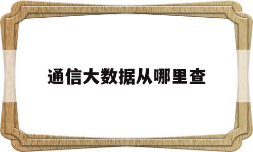 通信大数据从哪里查(通信大数据查询)